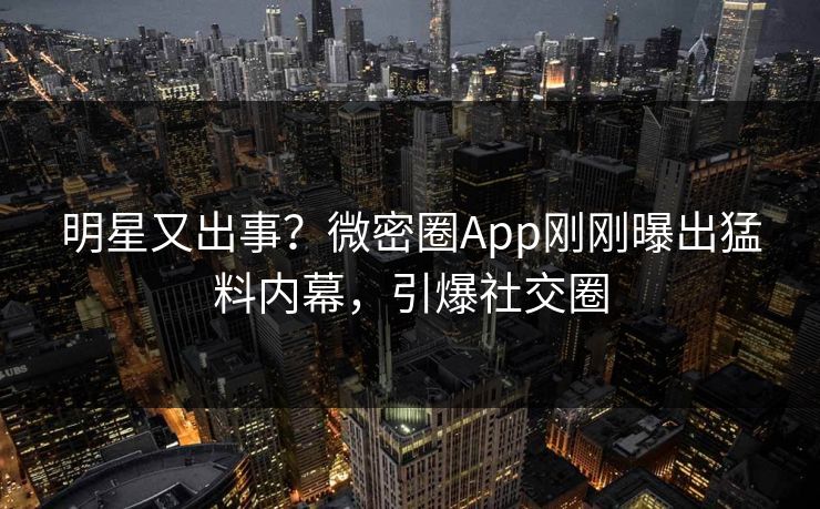 明星又出事？微密圈App刚刚曝出猛料内幕，引爆社交圈