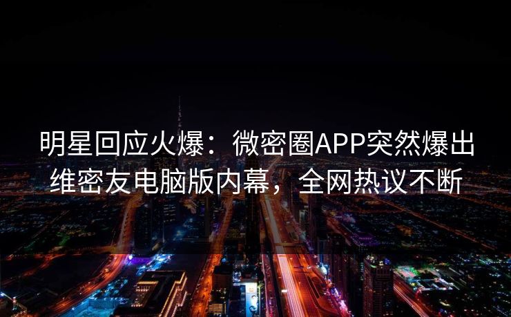 明星回应火爆：微密圈APP突然爆出维密友电脑版内幕，全网热议不断