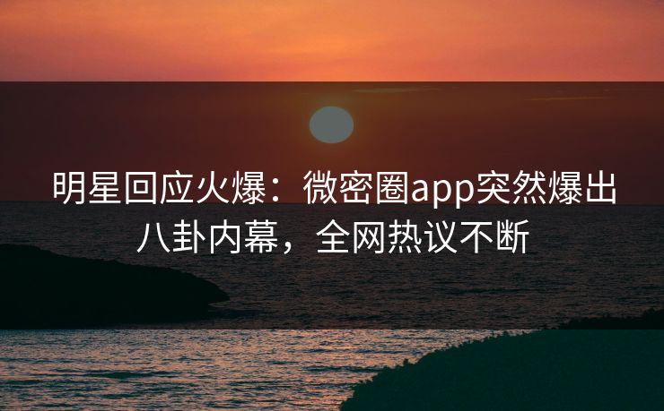 明星回应火爆：微密圈app突然爆出八卦内幕，全网热议不断