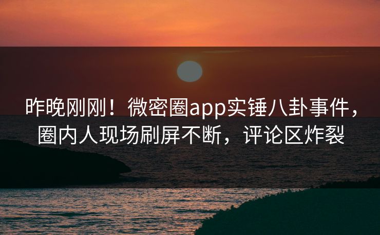 昨晚刚刚！微密圈app实锤八卦事件，圈内人现场刷屏不断，评论区炸裂