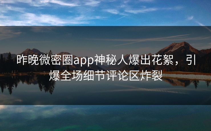 昨晚微密圈app神秘人爆出花絮，引爆全场细节评论区炸裂