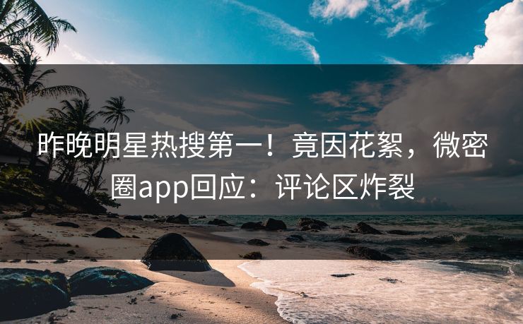 昨晚明星热搜第一！竟因花絮，微密圈app回应：评论区炸裂