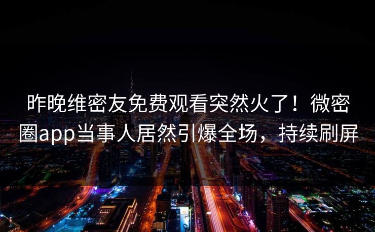 昨晚维密友免费观看突然火了！微密圈app当事人居然引爆全场，持续刷屏
