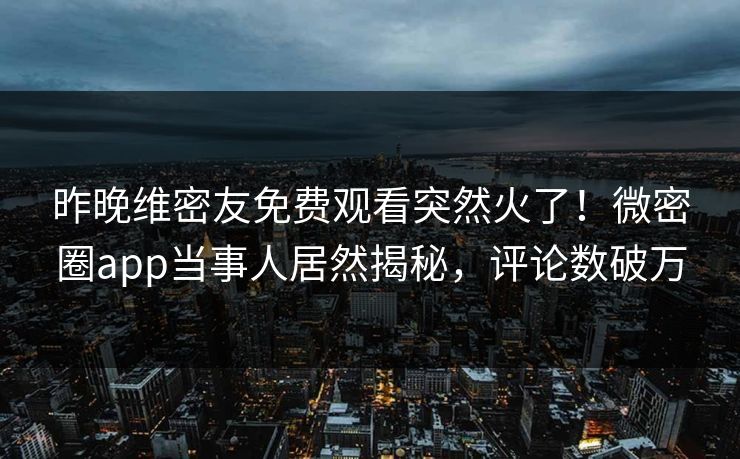 昨晚维密友免费观看突然火了！微密圈app当事人居然揭秘，评论数破万