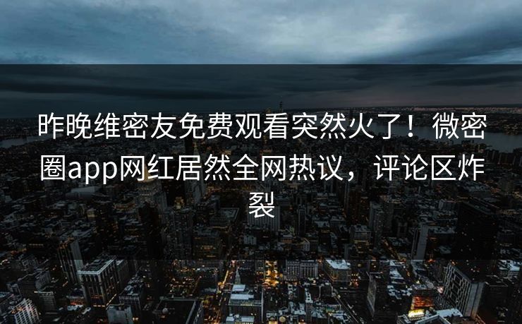 昨晚维密友免费观看突然火了！微密圈app网红居然全网热议，评论区炸裂