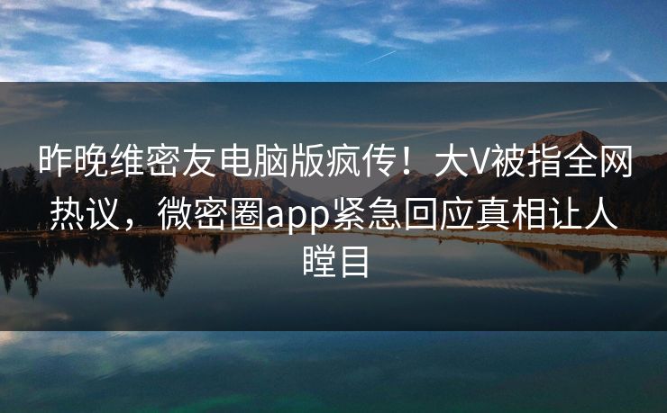 昨晚维密友电脑版疯传！大V被指全网热议，微密圈app紧急回应真相让人瞠目