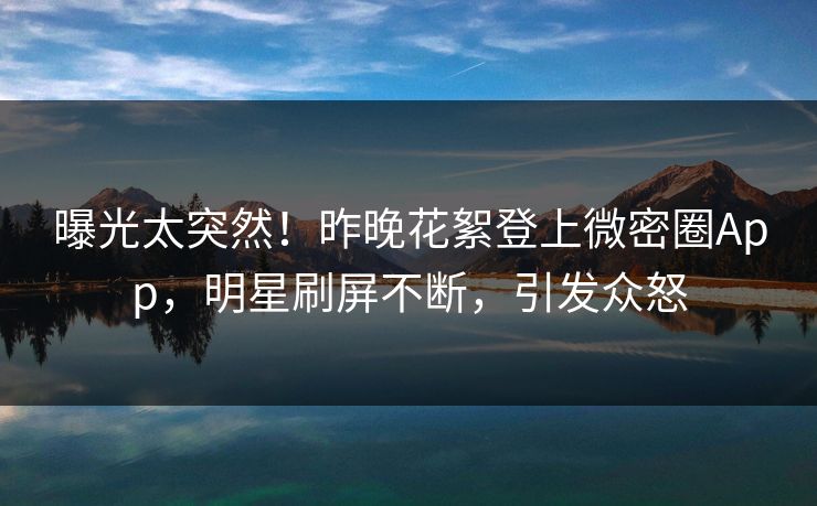 曝光太突然！昨晚花絮登上微密圈App，明星刷屏不断，引发众怒
