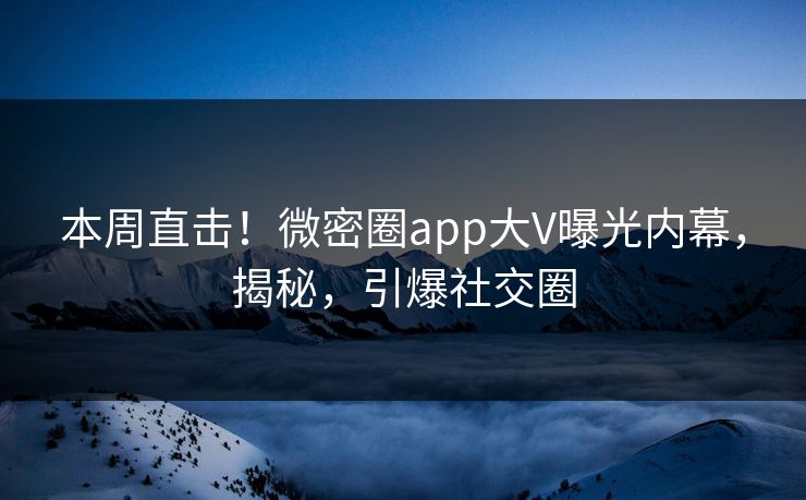 本周直击！微密圈app大V曝光内幕，揭秘，引爆社交圈
