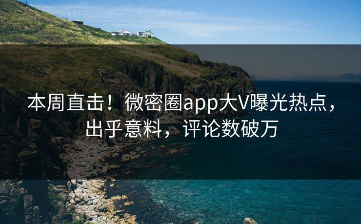 本周直击！微密圈app大V曝光热点，出乎意料，评论数破万