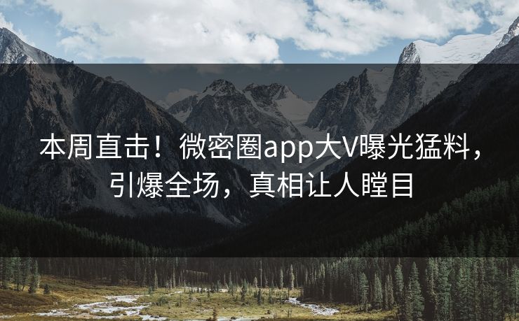 本周直击！微密圈app大V曝光猛料，引爆全场，真相让人瞠目