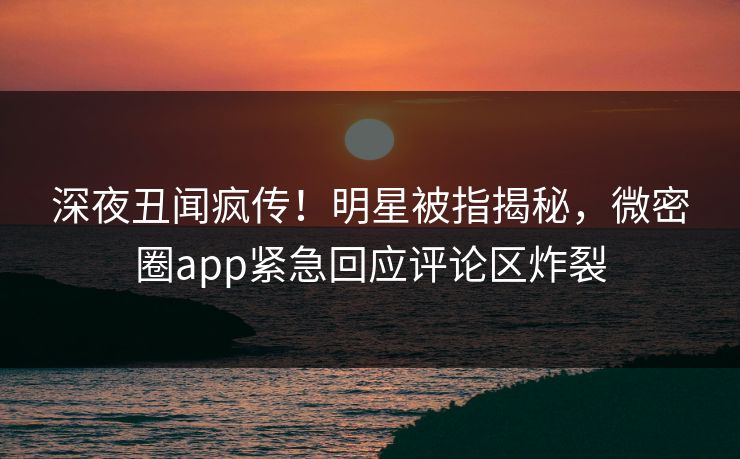深夜丑闻疯传！明星被指揭秘，微密圈app紧急回应评论区炸裂