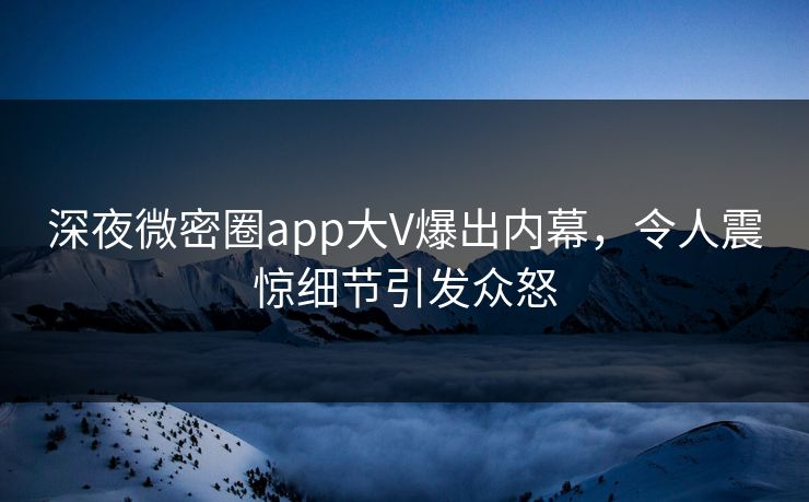 深夜微密圈app大V爆出内幕，令人震惊细节引发众怒