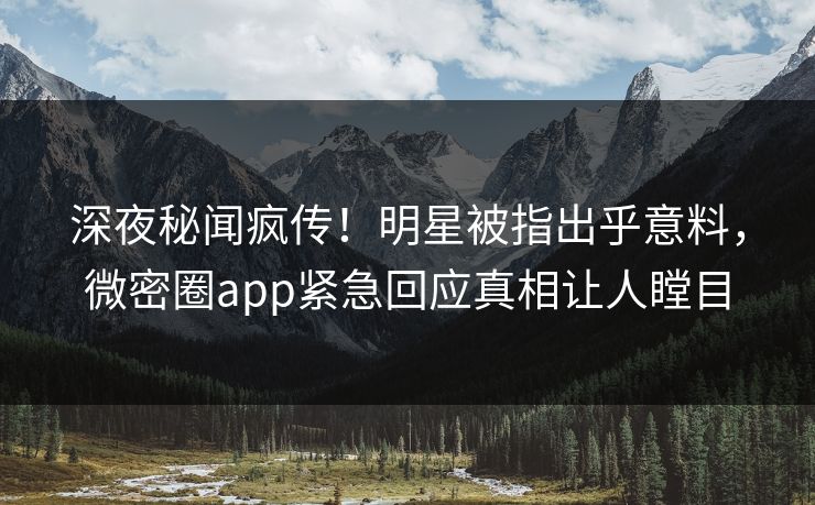 深夜秘闻疯传！明星被指出乎意料，微密圈app紧急回应真相让人瞠目