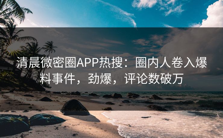 清晨微密圈APP热搜：圈内人卷入爆料事件，劲爆，评论数破万