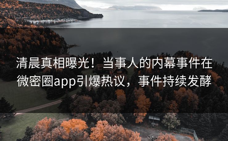 清晨真相曝光！当事人的内幕事件在微密圈app引爆热议，事件持续发酵