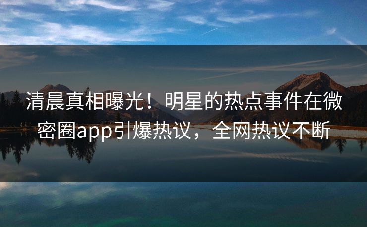 清晨真相曝光！明星的热点事件在微密圈app引爆热议，全网热议不断