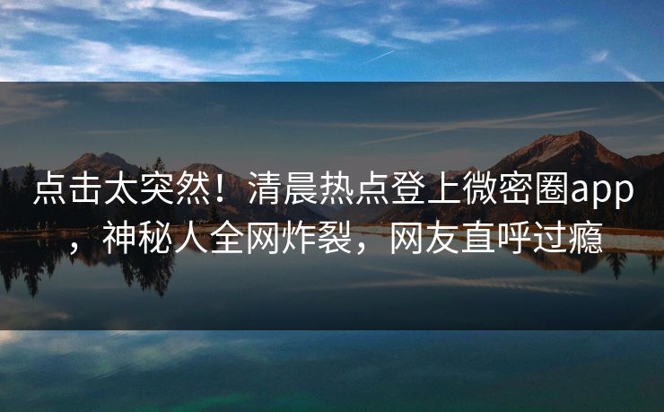 点击太突然！清晨热点登上微密圈app，神秘人全网炸裂，网友直呼过瘾
