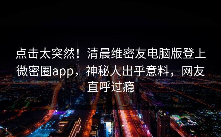 点击太突然！清晨维密友电脑版登上微密圈app，神秘人出乎意料，网友直呼过瘾