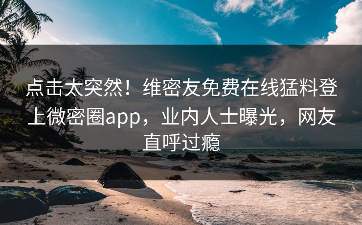 点击太突然！维密友免费在线猛料登上微密圈app，业内人士曝光，网友直呼过瘾