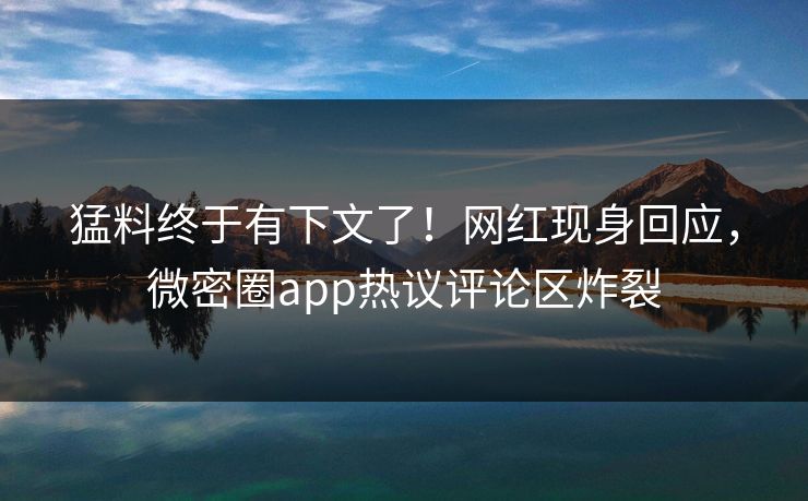 猛料终于有下文了！网红现身回应，微密圈app热议评论区炸裂