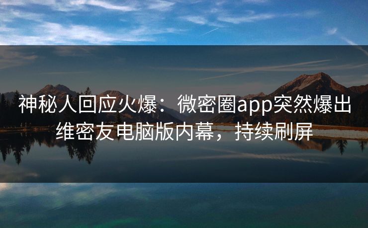 神秘人回应火爆：微密圈app突然爆出维密友电脑版内幕，持续刷屏