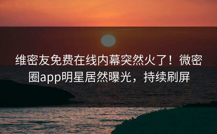 维密友免费在线内幕突然火了！微密圈app明星居然曝光，持续刷屏
