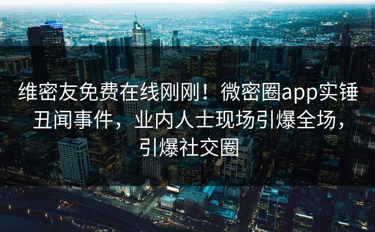 维密友免费在线刚刚！微密圈app实锤丑闻事件，业内人士现场引爆全场，引爆社交圈