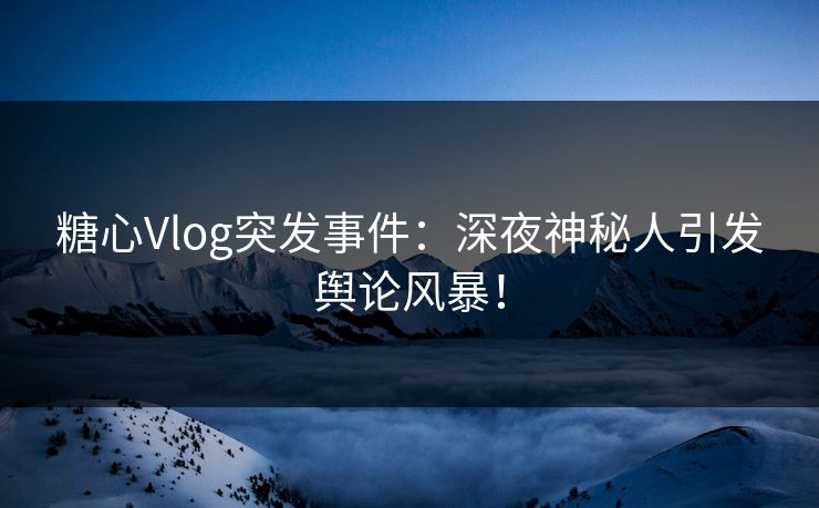 糖心Vlog突发事件：深夜神秘人引发舆论风暴！