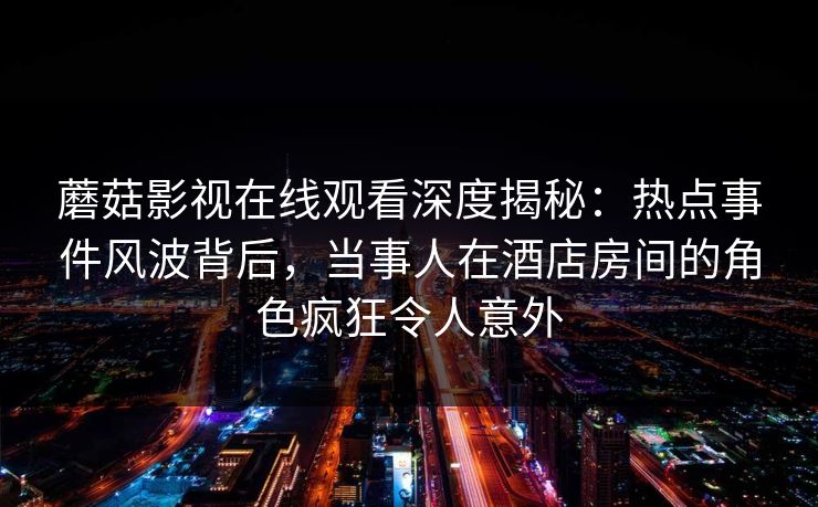 蘑菇影视在线观看深度揭秘：热点事件风波背后，当事人在酒店房间的角色疯狂令人意外