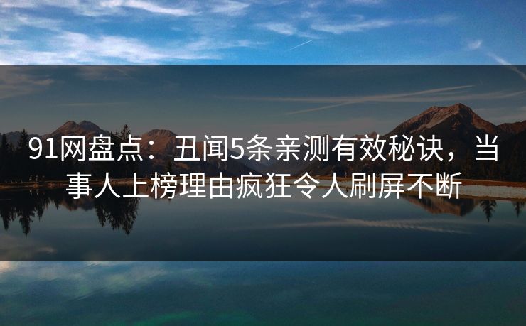 91网盘点：丑闻5条亲测有效秘诀，当事人上榜理由疯狂令人刷屏不断