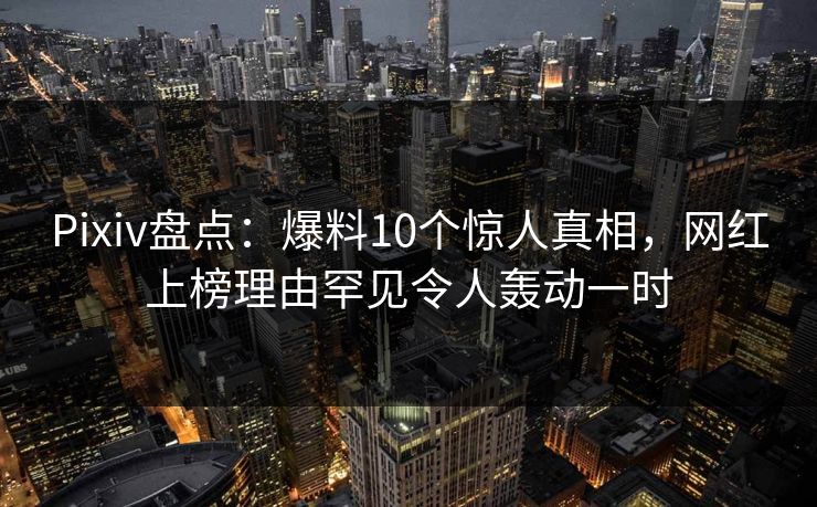 Pixiv盘点：爆料10个惊人真相，网红上榜理由罕见令人轰动一时