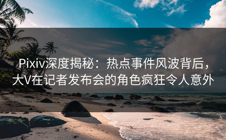 Pixiv深度揭秘：热点事件风波背后，大V在记者发布会的角色疯狂令人意外