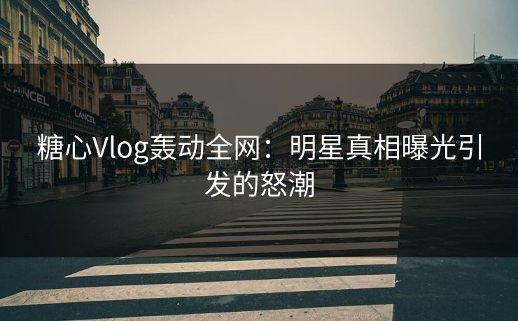 糖心Vlog轰动全网：明星真相曝光引发的怒潮
