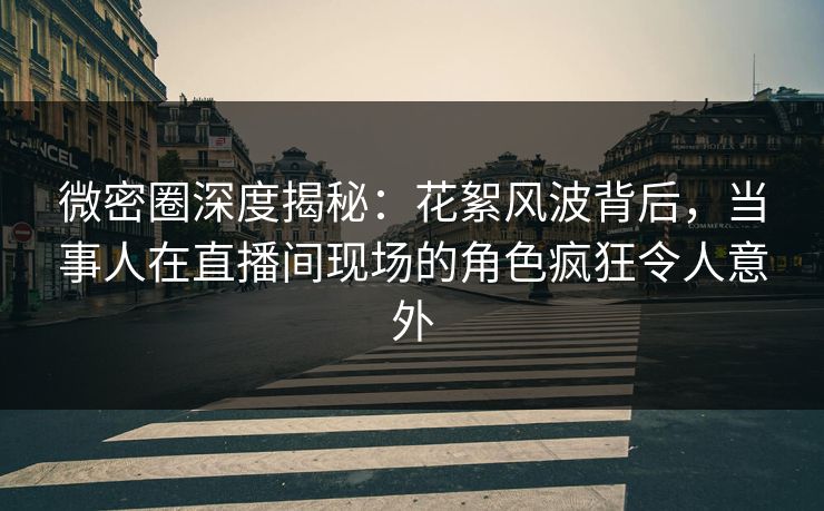 微密圈深度揭秘：花絮风波背后，当事人在直播间现场的角色疯狂令人意外