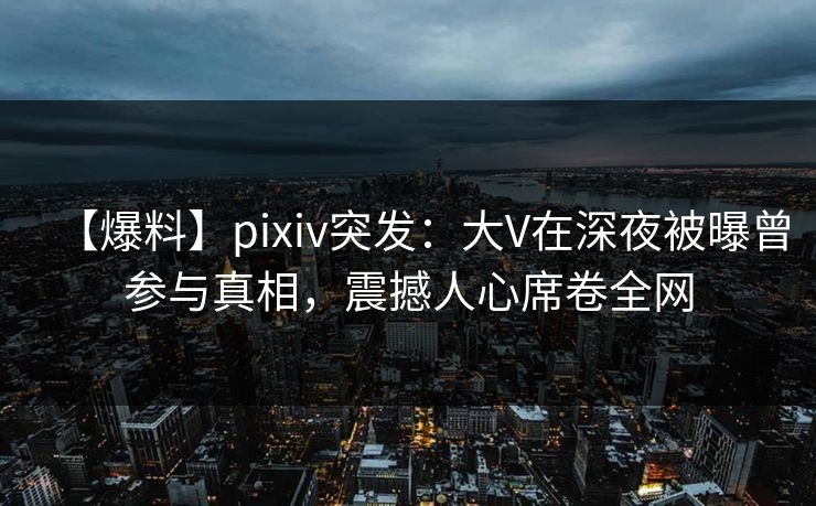 【爆料】pixiv突发：大V在深夜被曝曾参与真相，震撼人心席卷全网