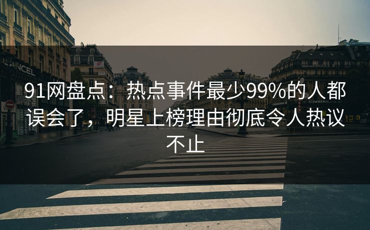91网盘点：热点事件最少99%的人都误会了，明星上榜理由彻底令人热议不止