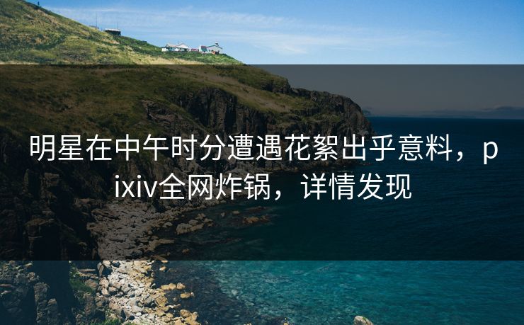 明星在中午时分遭遇花絮出乎意料，pixiv全网炸锅，详情发现