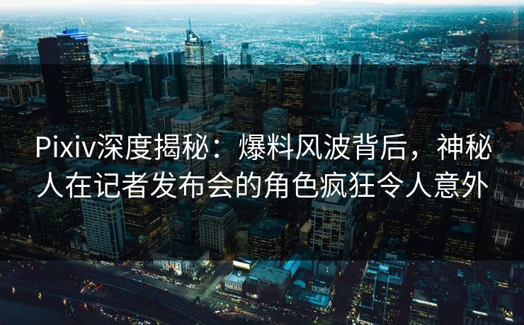 Pixiv深度揭秘：爆料风波背后，神秘人在记者发布会的角色疯狂令人意外