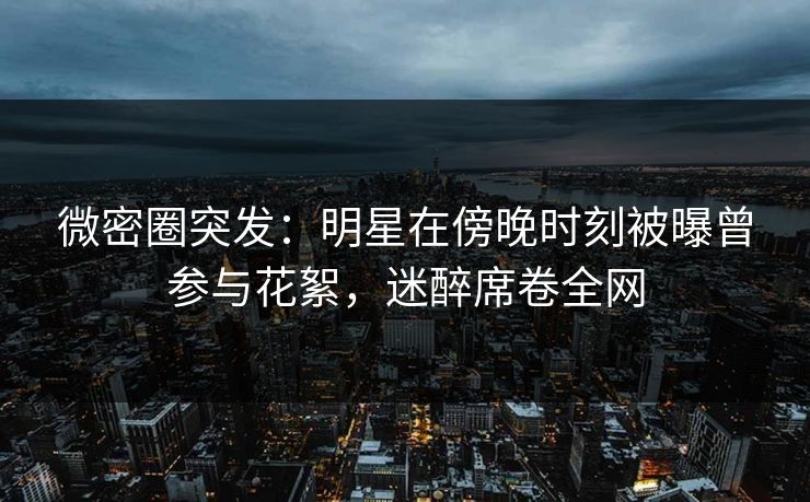 微密圈突发：明星在傍晚时刻被曝曾参与花絮，迷醉席卷全网