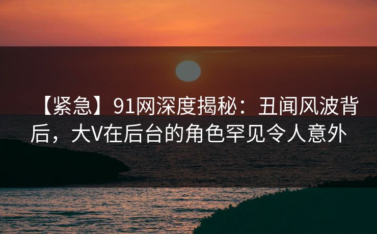 【紧急】91网深度揭秘：丑闻风波背后，大V在后台的角色罕见令人意外