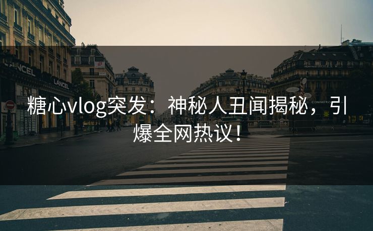 糖心vlog突发：神秘人丑闻揭秘，引爆全网热议！