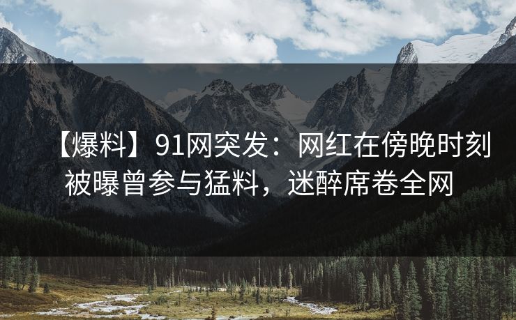 【爆料】91网突发：网红在傍晚时刻被曝曾参与猛料，迷醉席卷全网