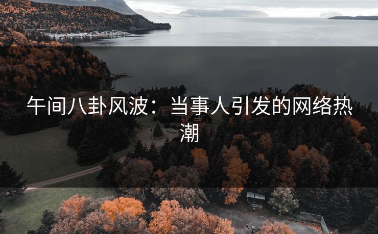 午间八卦风波：当事人引发的网络热潮