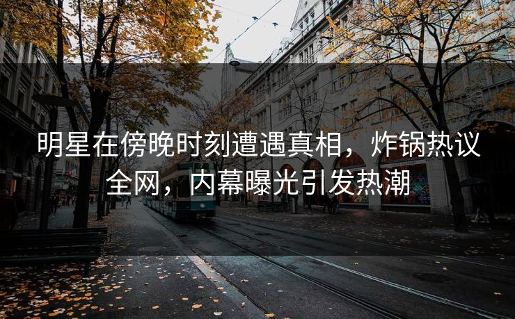 明星在傍晚时刻遭遇真相，炸锅热议全网，内幕曝光引发热潮