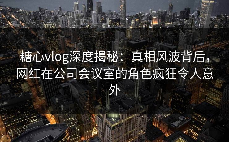 糖心vlog深度揭秘：真相风波背后，网红在公司会议室的角色疯狂令人意外