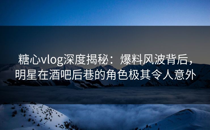 糖心vlog深度揭秘：爆料风波背后，明星在酒吧后巷的角色极其令人意外
