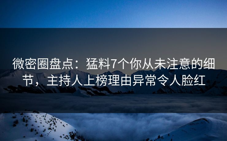 微密圈盘点：猛料7个你从未注意的细节，主持人上榜理由异常令人脸红