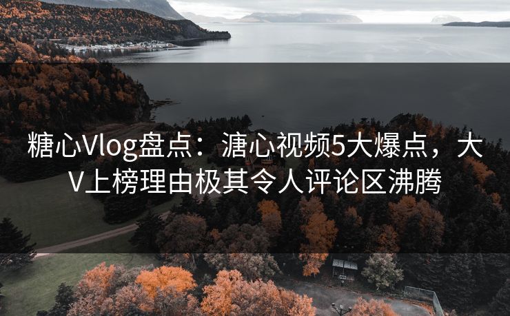 糖心Vlog盘点：溏心视频5大爆点，大V上榜理由极其令人评论区沸腾
