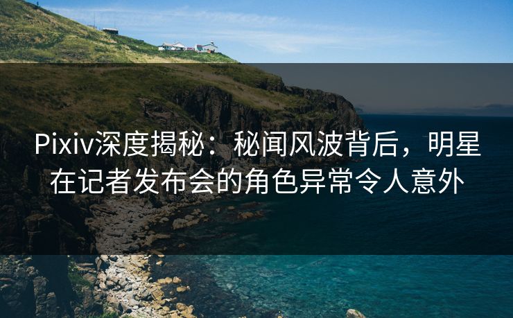 Pixiv深度揭秘：秘闻风波背后，明星在记者发布会的角色异常令人意外