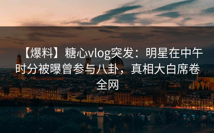 【爆料】糖心vlog突发：明星在中午时分被曝曾参与八卦，真相大白席卷全网